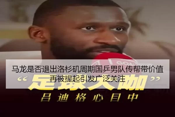 马龙是否退出洛杉矶周期国乒男队传帮带价值再被提起引发广泛关注